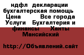 3ндфл, декларации, бухгалтерская помощь › Цена ­ 500 - Все города Услуги » Бухгалтерия и финансы   . Ханты-Мансийский